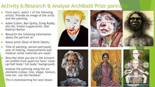Activity 6:Research & Analyse Archibald Prize portraits
 Form pairs, select 1 of the following
artists: Provide an image of the artist
and the painting.
 Adam Cullen, Ben Quilty, Graig Ruddy,
Ahn Do, Yvette Coppersmith, Dell
Kathryn Barton
 Research the following information
about the portrait of:
 Name artist (Date of Birth/death)
 Title of painting, person portrayed,
year of making, measurements and
medium (what materials are used)
 Describe what you see in the artwork
(en profile/trois quart/en face/ close-
up/half body/ full body/ background)
 Analyse the painting using the art
elements (colour, line, shape, texture,
tone etc. use the handout!
 This is homelearning for next lesson
 