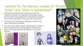 Activity 7a: Tim Burton: creator of “Corpse
bride” and “Alice in wonderland”
 Tim Burton has always been drawing and uses this
medium to unleash his imagination and escape reality.
His art teacher encouraged him to develop his own style.
His creatures look gothic, have pale skin, scary looks.
 Find some of his drawings of characters and print out
some inspirational examples.
 Use one of your selfies as your starting point to create a
Burton style portrait. Use soft pastels, charcoal and
focus on creating tone and 3D effects in your A4 self
portrait.
 