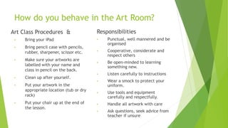 How do you behave in the Art Room?
Art Class Procedures &
• Bring your iPad
• Bring pencil case with pencils,
rubber, sharpener, scissor etc.
• Make sure your artworks are
labelled with your name and
class in pencil on the back.
• Clean up after yourself.
• Put your artwork in the
appropriate location (tub or dry
rack)
• Put your chair up at the end of
the lesson.
Responsibilities
• Punctual, well mannered and be
organised
• Cooperative, considerate and
respect others
• Be open-minded to learning
something new.
• Listen carefully to instructions
• Wear a smock to protect your
uniform.
• Use tools and equipment
carefully and respectfully.
• Handle all artwork with care
• Ask questions, seek advice from
teacher if unsure
 