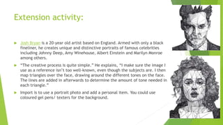 Extension activity:
 Josh Bryan is a 20-year old artist based on England. Armed with only a black
fineliner, he creates unique and distinctive portraits of famous celebrities
including Johnny Deep, Amy Winehouse, Albert Einstein and Marilyn Monroe
among others.
 “The creative process is quite simple.” He explains, “I make sure the image I
use as a reference isn’t too well-known, even though the subjects are. I then
map triangles over the face, drawing around the different tones on the face.
The lines are added in afterwards to determine the amount of tone needed in
each triangle.”
 Import is to use a portrait photo and add a personal item. You could use
coloured gel pens/ texters for the background.
 