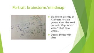 Portrait brainstorm/mindmap
 Brainstorm activity on
A2 sheets in table
groups about the word
portrait. Why/ what/
when/ who/ how/
where…
 Discuss sheets with
class
 