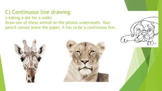 C) Continuous line drawing
(=taking a dot for a walk)
Draw one of these animal on the photos underneath. Your
pencil cannot leave the paper, it has to be a continuous line.
 