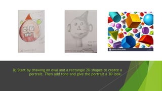 D) Start by drawing an oval and a rectangle 2D shapes to create a
portrait. Then add tone and give the portrait a 3D look.
 