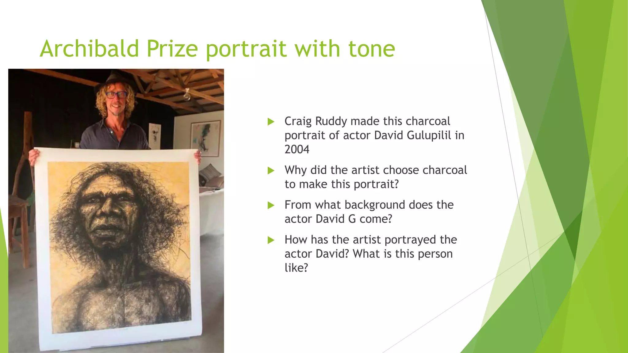 Archibald Prize portrait with tone
 Craig Ruddy made this charcoal
portrait of actor David Gulupilil in
2004
 Why did the artist choose charcoal
to make this portrait?
 From what background does the
actor David G come?
 How has the artist portrayed the
actor David? What is this person
like?
 