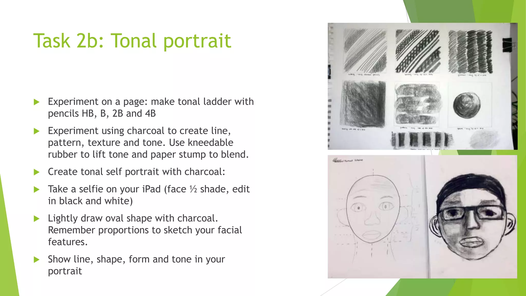 Task 2b: Tonal portrait
 Experiment on a page: make tonal ladder with
pencils HB, B, 2B and 4B
 Experiment using charcoal to create line,
pattern, texture and tone. Use kneedable
rubber to lift tone and paper stump to blend.
 Create tonal self portrait with charcoal:
 Take a selfie on your iPad (face ½ shade, edit
in black and white)
 Lightly draw oval shape with charcoal.
Remember proportions to sketch your facial
features.
 Show line, shape, form and tone in your
portrait
 