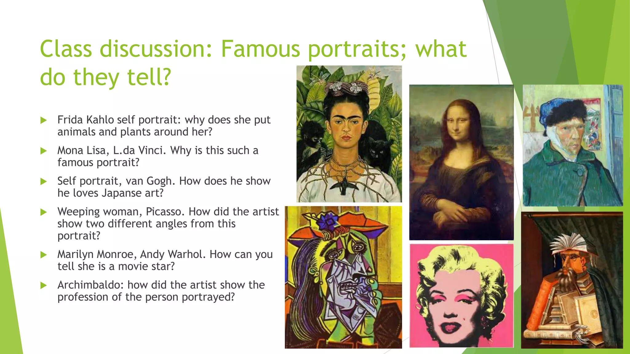 Class discussion: Famous portraits; what
do they tell?
 Frida Kahlo self portrait: why does she put
animals and plants around her?
 Mona Lisa, L.da Vinci. Why is this such a
famous portrait?
 Self portrait, van Gogh. How does he show
he loves Japanse art?
 Weeping woman, Picasso. How did the artist
show two different angles from this
portrait?
 Marilyn Monroe, Andy Warhol. How can you
tell she is a movie star?
 Archimbaldo: how did the artist show the
profession of the person portrayed?
 