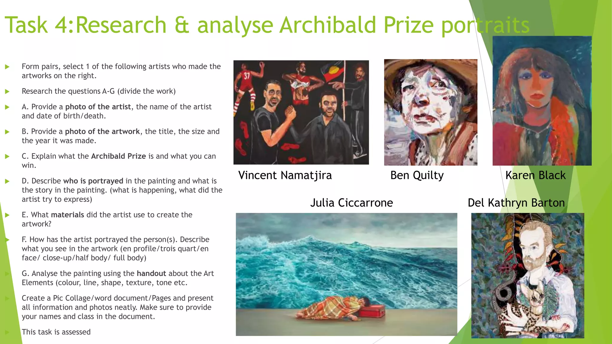 Task 4:Research & analyse Archibald Prize portraits
 Form pairs, select 1 of the following artists who made the
artworks on the right.
 Research the questions A-G (divide the work)
 A. Provide a photo of the artist, the name of the artist
and date of birth/death.
 B. Provide a photo of the artwork, the title, the size and
the year it was made.
 C. Explain what the Archibald Prize is and what you can
win.
 D. Describe who is portrayed in the painting and what is
the story in the painting. (what is happening, what did the
artist try to express)
 E. What materials did the artist use to create the
artwork?
 F. How has the artist portrayed the person(s). Describe
what you see in the artwork (en profile/trois quart/en
face/ close-up/half body/ full body)
 G. Analyse the painting using the handout about the Art
Elements (colour, line, shape, texture, tone etc.
 Create a Pic Collage/word document/Pages and present
all information and photos neatly. Make sure to provide
your names and class in the document.
 This task is assessed
Vincent Namatjira Ben Quilty Karen Black
Julia Ciccarrone Del Kathryn Barton
 