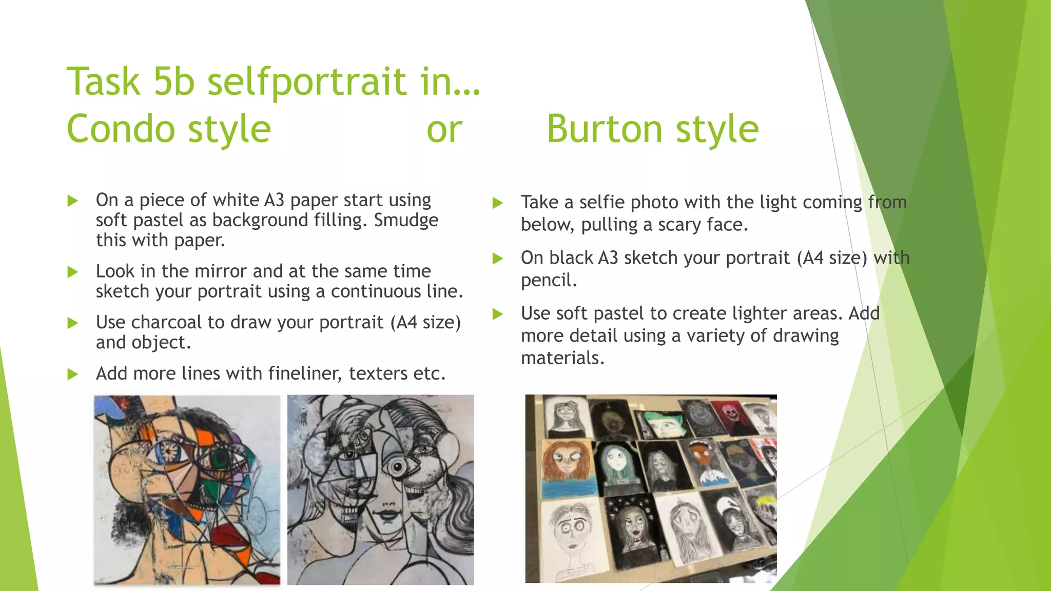 Task 5b selfportrait in…
Condo style or Burton style
 On a piece of white A3 paper start using
soft pastel as background filling. Smudge
this with paper.
 Look in the mirror and at the same time
sketch your portrait using a continuous line.
 Use charcoal to draw your portrait (A4 size)
and object.
 Add more lines with fineliner, texters etc.
 Take a selfie photo with the light coming from
below, pulling a scary face.
 On black A3 sketch your portrait (A4 size) with
pencil.
 Use soft pastel to create lighter areas. Add
more detail using a variety of drawing
materials.
 