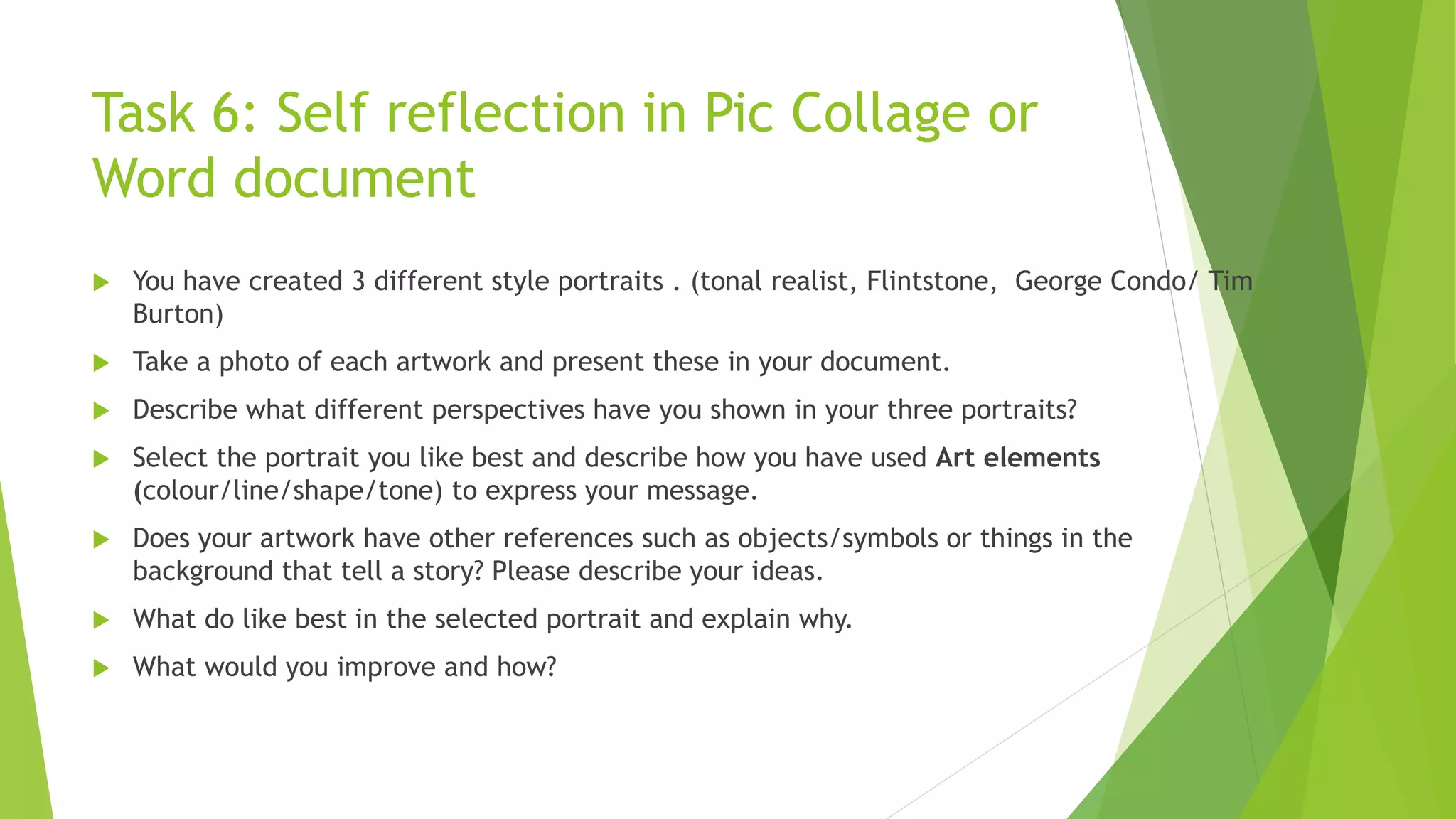 Task 6: Self reflection in Pic Collage or
Word document
 You have created 3 different style portraits . (tonal realist, Flintstone, George Condo/ Tim
Burton)
 Take a photo of each artwork and present these in your document.
 Describe what different perspectives have you shown in your three portraits?
 Select the portrait you like best and describe how you have used Art elements
(colour/line/shape/tone) to express your message.
 Does your artwork have other references such as objects/symbols or things in the
background that tell a story? Please describe your ideas.
 What do like best in the selected portrait and explain why.
 What would you improve and how?
 