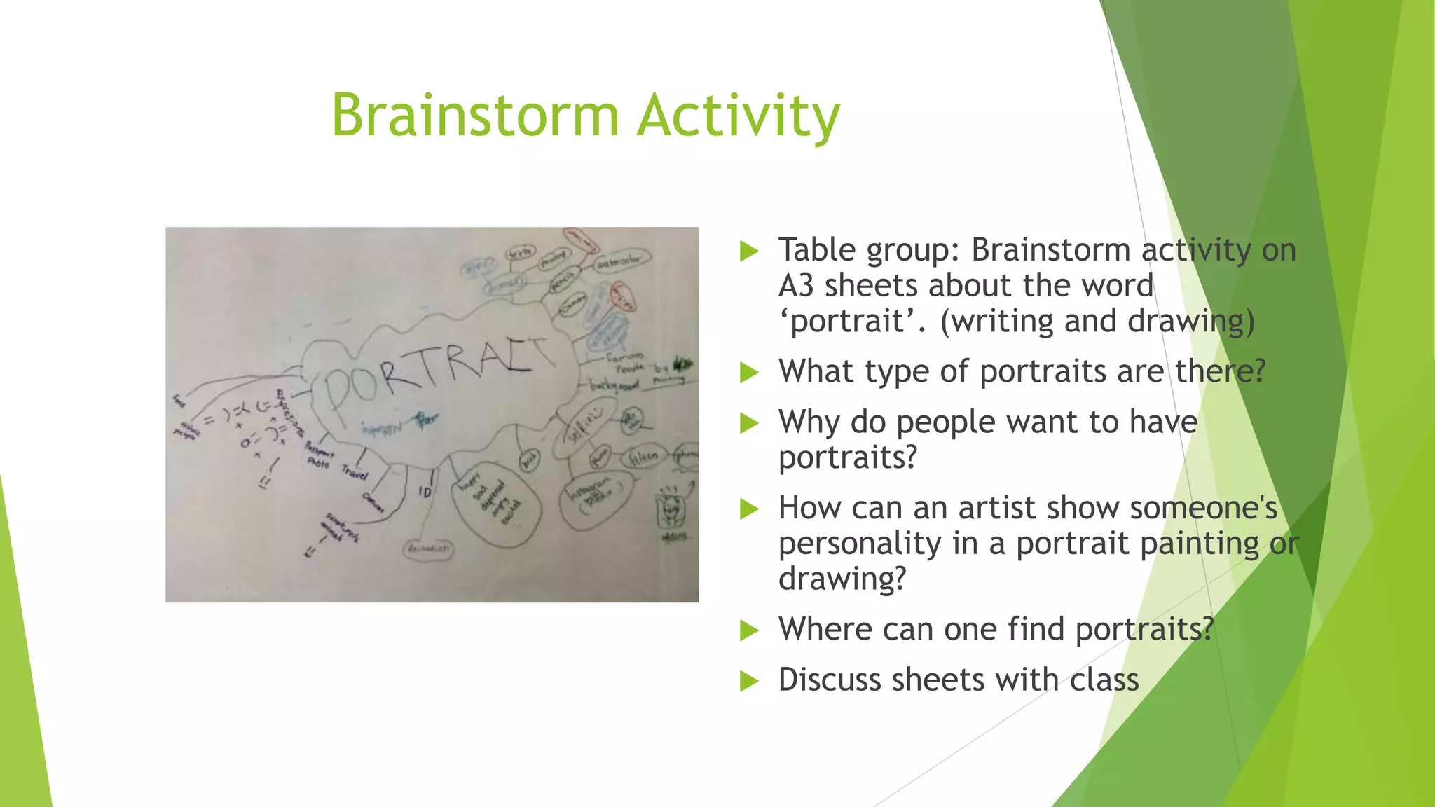 Brainstorm Activity
 Table group: Brainstorm activity on
A3 sheets about the word
‘portrait’. (writing and drawing)
 What type of portraits are there?
 Why do people want to have
portraits?
 How can an artist show someone's
personality in a portrait painting or
drawing?
 Where can one find portraits?
 Discuss sheets with class
 