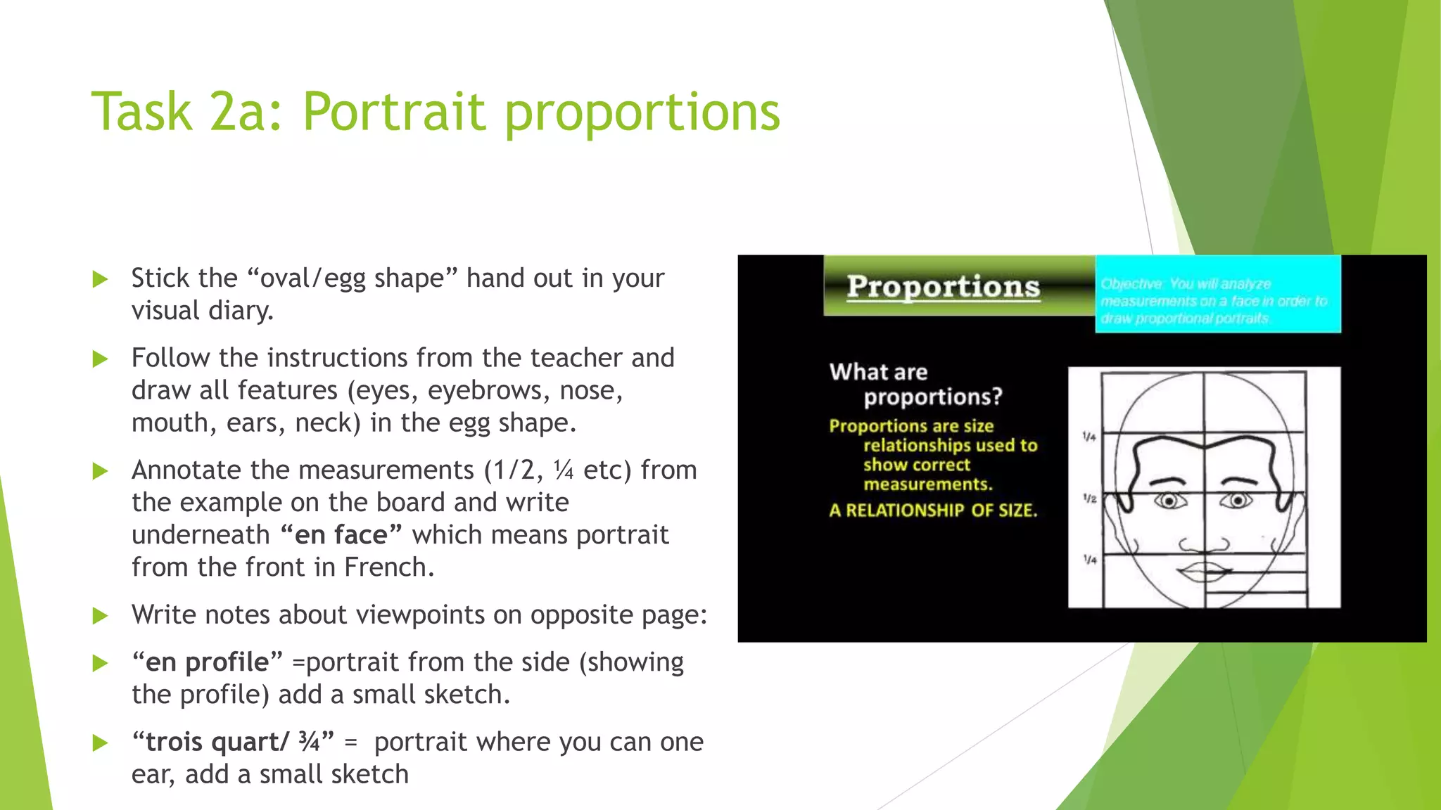 Task 2a: Portrait proportions
 Stick the “oval/egg shape” hand out in your
visual diary.
 Follow the instructions from the teacher and
draw all features (eyes, eyebrows, nose,
mouth, ears, neck) in the egg shape.
 Annotate the measurements (1/2, ¼ etc) from
the example on the board and write
underneath “en face” which means portrait
from the front in French.
 Write notes about viewpoints on opposite page:
 “en profile” =portrait from the side (showing
the profile) add a small sketch.
 “trois quart/ ¾” = portrait where you can one
ear, add a small sketch
 