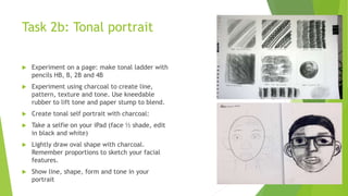 Task 2b: Tonal portrait
 Experiment on a page: make tonal ladder with
pencils HB, B, 2B and 4B
 Experiment using charcoal to create line,
pattern, texture and tone. Use kneedable
rubber to lift tone and paper stump to blend.
 Create tonal self portrait with charcoal:
 Take a selfie on your iPad (face ½ shade, edit
in black and white)
 Lightly draw oval shape with charcoal.
Remember proportions to sketch your facial
features.
 Show line, shape, form and tone in your
portrait
 
