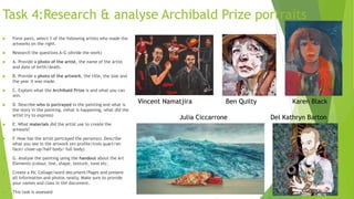 Task 4:Research & analyse Archibald Prize portraits
 Form pairs, select 1 of the following artists who made the
artworks on the right.
 Research the questions A-G (divide the work)
 A. Provide a photo of the artist, the name of the artist
and date of birth/death.
 B. Provide a photo of the artwork, the title, the size and
the year it was made.
 C. Explain what the Archibald Prize is and what you can
win.
 D. Describe who is portrayed in the painting and what is
the story in the painting. (what is happening, what did the
artist try to express)
 E. What materials did the artist use to create the
artwork?
 F. How has the artist portrayed the person(s). Describe
what you see in the artwork (en profile/trois quart/en
face/ close-up/half body/ full body)
 G. Analyse the painting using the handout about the Art
Elements (colour, line, shape, texture, tone etc.
 Create a Pic Collage/word document/Pages and present
all information and photos neatly. Make sure to provide
your names and class in the document.
 This task is assessed
Vincent Namatjira Ben Quilty Karen Black
Julia Ciccarrone Del Kathryn Barton
 