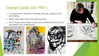 George Condo (US 1957-)
 is a visual artist. He works in painting, drawing, sculpture, and
printmaking.
 Watch video about artist: how does he work?
 He is influenced by modern artists such as Picasso but also by the
old masters such as Rembrandt.
 