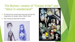 Tim Burton: creator of “Corpse bride” and
“Alice in wonderland”
 Tim Burton has always been drawing and uses his
imagination to escape reality. Watch video.
 How would you describe his style?
 