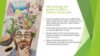 Task 5a:Design self-
portrait in 2050 in
Condo or Burton style.
 Create mindmap with you in 2050-ideas:
what would you do, where would you live,
what would you look like, what dreams
would you have?
 Find a self portrait and an object/symbol
or animal significant to you.
 Decide which of the 2 artist styles you
prefer and find an inspirational artwork
from the artist.
 Make a thumbnail sketch of the
composition and ideas for your artwork in
your preferred artist style.
 