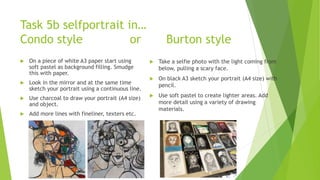 Task 5b selfportrait in…
Condo style or Burton style
 On a piece of white A3 paper start using
soft pastel as background filling. Smudge
this with paper.
 Look in the mirror and at the same time
sketch your portrait using a continuous line.
 Use charcoal to draw your portrait (A4 size)
and object.
 Add more lines with fineliner, texters etc.
 Take a selfie photo with the light coming from
below, pulling a scary face.
 On black A3 sketch your portrait (A4 size) with
pencil.
 Use soft pastel to create lighter areas. Add
more detail using a variety of drawing
materials.
 