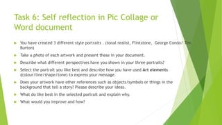 Task 6: Self reflection in Pic Collage or
Word document
 You have created 3 different style portraits . (tonal realist, Flintstone, George Condo/ Tim
Burton)
 Take a photo of each artwork and present these in your document.
 Describe what different perspectives have you shown in your three portraits?
 Select the portrait you like best and describe how you have used Art elements
(colour/line/shape/tone) to express your message.
 Does your artwork have other references such as objects/symbols or things in the
background that tell a story? Please describe your ideas.
 What do like best in the selected portrait and explain why.
 What would you improve and how?
 