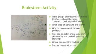 Brainstorm Activity
 Table group: Brainstorm activity on
A3 sheets about the word
‘portrait’. (writing and drawing)
 What type of portraits are there?
 Why do people want to have
portraits?
 How can an artist show someone's
personality in a portrait painting or
drawing?
 Where can one find portraits?
 Discuss sheets with class
 