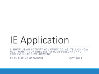 IE Application
I. SHOW US AN ACTIVITY YOU ENJOY DOING. TELL US HOW
YOU THINK IT CONTRIBUTES TO YOUR PERSONAL AND
PROFESSIONAL DEVELOPMENT
BY CHRISTINE UTENDORF OCT 2017
 