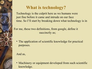 What is technology?
Technology is the culprit here as we humans were
just fine before it came and intrude on our face
time. So I’ll start by breaking down what technology is in
itself.
For me, these two definitions, from google, define it
succinctly as;
• The application of scientific knowledge for practical
purposes.
And as,
• Machinery or equipment developed from such scientific
knowledge.

 