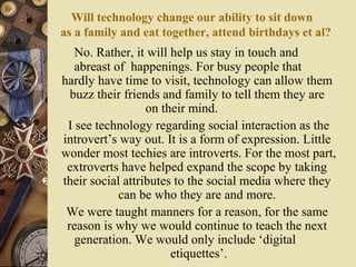 Will technology change our ability to sit down
as a family and eat together, attend birthdays et al?

No. Rather, it will help us stay in touch and
abreast of happenings. For busy people that
hardly have time to visit, technology can allow them
buzz their friends and family to tell them they are
on their mind.
I see technology regarding social interaction as the
introvert’s way out. It is a form of expression. Little
wonder most techies are introverts. For the most part,
extroverts have helped expand the scope by taking
their social attributes to the social media where they
can be who they are and more.
We were taught manners for a reason, for the same
reason is why we would continue to teach the next
generation. We would only include ‘digital
etiquettes’.

 