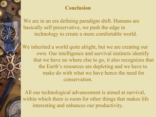 Conclusion
We are in an era defining paradigm shift. Humans are
basically self preservative, we push the edge in
technology to create a more comfortable world.
We inherited a world quite alright, but we are creating our
own. Our intelligence and survival instincts identify
that we have no where else to go, it also recognizes that
the Earth’s resources are depleting and we have to
make do with what we have hence the need for
conservation.
All our technological advancement is aimed at survival,
within which there is room for other things that makes life
interesting and enhances our productivity.

 