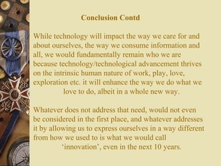 Conclusion Contd
While technology will impact the way we care for and
about ourselves, the way we consume information and
all, we would fundamentally remain who we are
because technology/technological advancement thrives
on the intrinsic human nature of work, play, love,
exploration etc. it will enhance the way we do what we
love to do, albeit in a whole new way.
Whatever does not address that need, would not even
be considered in the first place, and whatever addresses
it by allowing us to express ourselves in a way different
from how we used to is what we would call
‘innovation’, even in the next 10 years.

 