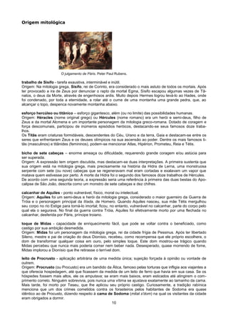 Origem mitológica




                       O julgamento de Páris. Peter Paul Rubens.

trabalho de Sísifo - tarefa exaustiva, interminável e inútil.
Origem: Na mitologia grega, Sísifo, rei de Corinto, era considerado o mais astuto de todos os mortais. Após
ter provocado a ira de Zeus por denunciar o rapto da mortal Egina, Sísifo escapou algumas vezes de Tâ-
natos, o deus da Morte, através de engenhosos ardis. Muito depois Hermes logrou levá-lo ao Hades, onde
foi condenado, por toda a eternidade, a rolar até o cume de uma montanha uma grande pedra, que, ao
alcançar o topo, despenca novamente montanha abaixo.

esforço hercúleo ou titânico – esforço gigantesco, além (ou no limite) das possibilidades humanas.
Origem: Héracles (nome original grego) ou Hércules (nome romano) era um herói e semi-deus, filho de
Zeus e da mortal Alcmena e um importante personagem da mitologia greco-romana. Dotado de coragem e
força descomunais, participou de inúmeros episódios heróicos, destacando-se seus famosos doze traba-
lhos.
Os Titãs eram criaturas formidáveis, descendentes do Céu, Urano e da terra, Gaia e destacam-se entre os
seres que enfrentaram Zeus e os deuses olímpicos na sua ascensão ao poder. Dentre os mais famosos ti-
tãs (masculinos) e titânides (femininos), podem-se mencionar Atlas, Hipérion, Prometeu, Reia e Tétis.

bicho de sete cabeças – enorme ameaça ou dificuldade, requerendo grande coragem e/ou astúcia para
ser superada.
Origem: A expressão tem origem discutida, mas destacam-se duas interpretações. A primeira sustenta que
sua origem está na mitologia grega, mais precisamente na história da Hidra de Lerna, uma monstruosa
serpente com sete (ou nove) cabeças que se regeneravam mal eram cortadas e exalavam um vapor que
matava quem estivesse por perto. A morte da Hidra foi o segundo dos famosos doze trabalhos de Hércules.
De acordo com uma segunda teoria, a expressão seria uma referência à primeira das duas bestas do Apo-
calipse de São João, descrita como um monstro de sete cabeças e dez chifres.

calcanhar de Aquiles - ponto vulnerável, físico, moral ou intelectual.
Origem: Aquiles foi um semi-deus e herói da mitologia grega, considerado o maior guerreiro da Guerra de
Tróia e o personagem principal da Ilíada, de Homero. Quando Aquiles nasceu, sua mãe Tétis mergulhou
seu corpo no rio Estige para torná-lo imortal; ficou, no entanto, vulnerável no calcanhar, parte do corpo pelo
qual ela o segurava. No final da guerra contra Tróia, Aquiles foi efetivamente morto por uma flechada no
calcanhar, desferida por Páris, príncipe troiano.

toque de Midas - capacidade de enriquecimento fácil, que pode se voltar contra o beneficiado, como
castigo por sua ambição desmedida.
Origem: Midas foi um personagem da mitologia grega, rei da cidade frígia de Pessinus. Após ter libertado
Sileno, mestre e pai de criação do deus Dionísio, recebeu, como recompensa que ele próprio escolhera, o
dom de transformar qualquer coisa em ouro, pelo simples toque. Este dom mostrou-se trágico quando
Midas percebeu que nunca mais poderia comer nem beber nada. Desesperado, quase morrendo de fome,
Midas implorou a Dionísio que lhe retirasse o terrível dom.

leito de Procrusto - aplicação arbitrária de uma medida única; sujeição forçada à opinião ou vontade de
outrem.
Origem: Procrusto (ou Procusto) era um bandido da Ática, famoso pelas torturas que infligia aos viajantes a
que oferecia hospedagem, até que ficassem da medida de um leito de ferro que havia em sua casa. Se os
hóspedes fossem mais altos, ele os amputava; se eram mais baixos, eram esticados até atingirem o com-
primento correto. Ninguém sobrevivia, pois nunca uma vítima se ajustava exatamente ao tamanho da cama.
Mais tarde, foi morto por Teseu, que lhe aplicou seu próprio castigo. Curiosamente, a tradição rabínica
menciona que um dos crimes cometidos contra os forasteiros pelos habitantes de Sodoma era quase
idêntico ao de Procusto, dizendo respeito à cama de Sodoma (mitat s'dom) na qual os visitantes da cidade
eram obrigados a dormir.
                                                   10
 