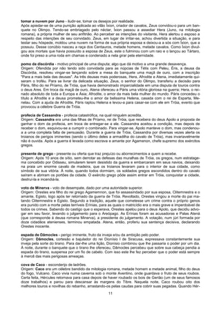 tomar a nuvem por Juno - iludir-se; tomar os desejos por realidade.
Após apiedar-se de uma punição aplicada ao vilão Íxion, criador de cavalos, Zeus convidou-o para um ban-
quete no Olimpo. Tendo-se embriagado pelo néctar, Íxion passou a assediar Hera (Juno, na mitologia
romana), a própria mulher de seu anfitrião. Ao perceber as intenções do visitante, Hera alertou o esposo a
respeito das intenções de seu convidado. Zeus, em lugar de irritar-se, achou divertida a situação, e para
testar seu hóspede, moldou uma nuvem na forma de sua própria esposa e deixou-a a sós com Íxion, que a
possuiu. Desse conúbio nasceu a raça dos Centauros, metade homens, metade cavalos. Como Íxion divul-
gou aos mortais que havia possuído a esposa de Zeus, este o fulminou com um raio e o lançou ao Tártaro,
onde foi preso a uma roda em chamas e condenado a nela girar pela eternidade.

pomo da discórdia - motivo principal de uma disputa; algo que dá motivo a uma grande desavença.
Origem: Ofendida por não tendo sido convidada para as núpcias de Tétis com Peleu, Éris, a deusa da
Discórdia, resolveu vingar-se lançando sobre a mesa do banquete uma maçã de ouro, com a inscrição
"Para a mais bela das deusas". As três deusas mais poderosas, Hera, Afrodite e Atena, imediatamente qui-
seram o troféu. Para se livrar da delicada situação, Zeus, o senhor do Olimpo, transferiu a decisão para
Páris, filho do rei Príamo, de Tróia, que havia demonstrado imparcialidade em uma disputa de touros contra
o deus Ares. Em troca da maçã de ouro, Atena ofereceu a Páris uma vitória gloriosa na guerra; Hera, o rei-
nado absoluto de toda a Europa e Ásia; Afrodite, o amor da mais bela mulher do mundo. Páris concedeu o
título a Afrodite e a deusa prometeu-lhe o amor da belissima Helena, casada com o rei de Esparta, Me-
nelau. Com a ajuda de Afrodite, Páris raptou Helena e levou-a para casar-se com ele em Tróia, evento que
provocou a célebre Guerra de Tróia.

profecia de Cassandra - profecia catastrófica, na qual ninguém acredita.
Origem: Cassandra era uma das filhas de Príamo, rei de Tróia, que recebera do deus Apolo a proposta de
ganhar o dom da profecia, em troca de entregar-se a ele. Cassandra aceitou a condição, mas depois de
receber o dom, esquivou-se a cumprir o combinado. Para vingar-se, Apolo manteve o dom, mas condenou-
a a uma completa falta de persuasão. Durante a guerra de Tróia, Cassandra por diversas vezes alerta os
troianos de perigos iminentes (sendo o último deles a armadilha do cavalo de Tróia), mas invariavelmente
não é ouvida. Após a guerra é levada como escrava e amante por Agamenon, chefe supremo dos exércitos
gregos.

presente de grego - presente ou oferta que traz prejuízo ou aborrecimentos a quem a recebe.
Origem: Após 10 anos de sítio, sem derrotar as defesas das muralhas de Tróia, os gregos, num estratage-
ma concebido por Odisseu, simularem terem desistido da guerra e embarcaram em seus navios, deixando
na praia um enorme cavalo de madeira, que os troianos levaram para o interior de sua cidade, como
símbolo de sua vitória. À noite, quando todos dormiam, os soldados gregos escondidos dentro do cavalo
saíram e abriram os portões da cidade. O exército grego pôde assim entrar em Tróia, conquistar a cidade,
destruí-la e incendiá-la.

voto de Minerva - voto de desempate, dado por uma autoridade superior.
Origem: Orestes era filho do rei grego Agamemnon, que foi assassindado por sua esposa, Clitemnestra e o
amante, Egisto, logo após ter retornado da guerra de Tróia. Revoltado, Orestes vingou a morte do pai ma-
tando Clitemnestra e Egisto. Segundo a tradição, aquele que cometesse um crime contra o próprio genos
era punido com a morte pelas terríveis Erínias, para as quais o matricídio era o mais grave e imperdoável de
todos os crimes. Sabendo do castigo que o esperava, Orestes apelou para o deus Apolo, que decidiu advo-
gar em seu favor, levando o julgamento para o Areópago. As Erínias foram as acusadoras e Palas Atená
(que corresponde à deusa romana Minerva), a presidente do julgamento. A votação, num júri formada por
doze cidadãos atenienses, terminou empatada. Atena, então, proferiu sua sentença decisiva, declarando
Orestes inocente.

espada de Dâmocles - perigo iminente, fruto da inveja e/ou da ambição pelo poder.
Origem: Dâmocles, cortesão e bajulador do rei Dionísio I de Siracusa, expressava constantemente sua
inveja pela sorte do tirano. Para dar-lhe uma lição, Dionísio combinou que lhe passaria o poder por um dia.
À noite, durante o banquete que o tirano lhe ofereceu, Dâmocles percebeu que sobre sua cabeça pendia a
espada do tirano, suspensa por um fio de cabelo. Com isso este lhe fez perceber que o poder está sempre
à mercê das mais perigosas ameaças.

cova de Caco - esconderijo de ladrões.
Origem: Caco era um célebre bandido da mitologia romana, metade homem e metade animal, filho do deus
do fogo, Vulcano. Caco vivia numa caverna sob o monte Aventino, onde guardava o fruto de seus roubos.
Certa feita, Hércules retornava para casa depois de haver roubado os bois de Gerião (um de seus famosos
doze trabalhos) e parou para descansar às margens do Tibre. Naquela noite, Caco roubou oito dos
melhores touros e novilhas do rebanho, arrastando-os pelas caudas para cobrir suas pegadas. Quando Hér-
                                                    11
 