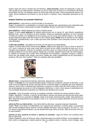 Origem: Após trair Jesus e receber seus 30 dinheiros, Judas Iscariotes, imerso em depressão e culpa, de-
cidiu suicidar-se por enforcamento. Acontece que ele se matou sem as botas e os 30 dinheiros não foram
encontrados com ele. Os soldados saíram em busca das botas de Judas, onde provavelmente estaria o di-
nheiro. Nunca saberemos se acharam ou não as botas e o dinheiro, mas a expressão atravessou os sé-
culos.

Origem histórica (ou pseudo-histórica)

estilo lacônico - modo breve ou conciso de falar ou de escrever.
Origem: O autodomínio, a sobriedade e a concisão eram algumas das características mais valorizadas pela
sociedade de Esparta, cidade grega da região da Lacônia, situada na península do Peloponeso.

amor platônico - relação afetuosa que exclui a atração sexual.
Origem: O termo amor platônico foi utilizado pela primeira vez no século XV, pelo filósofo neoplatônico
Marsilio Ficino, como um sinônimo de amor socrático. Ambas as expressões significam um amor centrado
na beleza do caráter e na inteligência de uma pessoa, em vez de em seus atributos físicos, e se remetem
ao laço especial de afeto entre dois homens a que o filósofo grego Platão tinha se referido em seu diálogo
O Banquete, exemplificando-o com o afeto que havia entre Sócrates e seus discípulos homens, em parti-
cular Alcibíades.

ir além das sandálias - dar palpite em assunto que não seja de sua especialidade.
Origem: O escritor latino Plínio menciona que Apeles, célebre pintor grego que viveu na Jônia no século IV
a.C., tinha o costume de exibir suas novas obras na porta de seu ateliê e esconder-se para ouvir os co-
mentários dos passantes. Quando um sapateiro comentou sobre um engano técnico que encontrou numa
sandália pintada em um dos seus quadros, Apeles fez a correção naquela mesma noite. Na manhã seguin-
te, vaidoso por perceber que o pintor havia considerado seu comentário, o sapateiro começou a criticar a
forma com que Apeles havia pintado uma perna. Apeles saiu então imediatamente de seu esconderijo e
exclamou "Ne sutor ultra crepidam": "Não vá o sapateiro além das sandálias".




                 Diógenes. John William Waterhouse.

atitude cínica - comportamento hipócrita, descarado, despudorado, insensível
Origem: O Cinismo foi uma corrente filosófica grega fundada por Antístenes, discípulo de Sócrates, e cujo
maior nome foi Diógenes de Sínope. Pelo fato de que a corrente pregava o desapego aos bens materiais e
externos, assim como o mesprezo pelo sofrimento, a doença e a morte, tanto dos outros quanto de si pró-
prio (preocupações das quais os cínicos desejavam libertar-se), o termo cínico passou à posteridade com
uma conotação destorcida e pejorativa, por influência dos detratores da corrente.

nó górdio – fulcro da questão; cerne de um problema complexo, resolvido de maneira simples e eficaz.
Origem: Alexandre, o Grande, a caminho da Ásia Menor, escutou uma lenda que afirmava que quem desa-
tasse um dificílimo nó, amarrado por Górdio, antigo rei da Frígia, dominaria toda a região. Após bastante re-
fletir, Alexandre desembainhou sua espada e cortou o nó. Poucos anos depois Alexandre se tornou se-nhor
da Ásia Menor.

vitória de Pirro ou vitória pírrica - uma vitória obtida a alto preço, causando prejuízos irreparáveis.
Origem: Pirro, rei do Épiro e da Macedônia, era o general que comandou o exército grego, na campanha
pelo controle da Magna Grécia. Após ter vencido a Batalha de Ásculo contra os romanos, em 279 a.C., com
um número considerável de baixas, e ao ser parabenizado pela vitória, teria dito: "Mais uma vitória como es-
ta, estou perdido".

queimar as naus, queimar os navios ou queimar as caravelas - seguir em frente, com confiança abso-
luta na vitória final.
Origem: Agátocles, tirano de Siracusa, após o desembarcarque nas costas da África, numa expedição marí-
tima contra os cartagineses, mandou queimar todos os próprios navios e marchou contra Cartago, onde
                                                   13
 