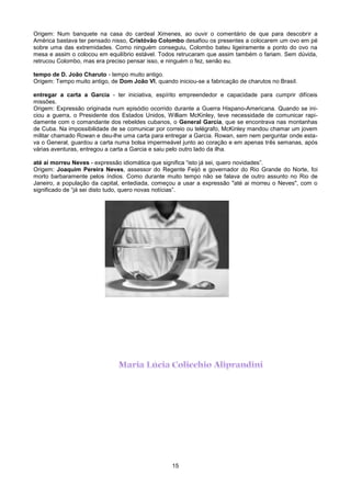 Origem: Num banquete na casa do cardeal Ximenes, ao ouvir o comentário de que para descobrir a
América bastava ter pensado nisso, Cristóvão Colombo desafiou os presentes a colocarem um ovo em pé
sobre uma das extremidades. Como ninguém conseguiu, Colombo bateu ligeiramente a ponto do ovo na
mesa e assim o colocou em equilíbrio estável. Todos retrucaram que assim também o fariam. Sem dúvida,
retrucou Colombo, mas era preciso pensar isso, e ninguém o fez, senão eu.

tempo de D. João Charuto - tempo muito antigo.
Origem: Tempo muito antigo, de Dom João VI, quando iniciou-se a fabricação de charutos no Brasil.

entregar a carta a Garcia - ter iniciativa, espírito empreendedor e capacidade para cumprir difíceis
missões.
Origem: Expressão originada num episódio ocorrido durante a Guerra Hispano-Americana. Quando se ini-
ciou a guerra, o Presidente dos Estados Unidos, William McKinley, teve necessidade de comunicar rapi-
damente com o comandante dos rebeldes cubanos, o General Garcia, que se encontrava nas montanhas
de Cuba. Na impossibilidade de se comunicar por correio ou telégrafo, McKinley mandou chamar um jovem
militar chamado Rowan e deu-lhe uma carta para entregar a Garcia. Rowan, sem nem perguntar onde esta-
va o General, guardou a carta numa bolsa impermeável junto ao coração e em apenas três semanas, após
várias aventuras, entregou a carta a Garcia e saiu pelo outro lado da ilha.

até aí morreu Neves - expressão idiomática que significa “isto já sei, quero novidades”.
Origem: Joaquim Pereira Neves, assessor do Regente Feijó e governador do Rio Grande do Norte, foi
morto barbaramente pelos índios. Como durante muito tempo não se falava de outro assunto no Rio de
Janeiro, a população da capital, entediada, começou a usar a expressão "até ai morreu o Neves", com o
significado de “já sei disto tudo, quero novas notícias”.




                                                   15
 