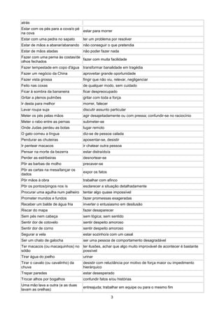atrás
Estar com os pés para a cova/o pé
                                    estar para morrer
na cova
Estar com uma pedra no sapato       ter um problema por resolver
Estar de mãos a abanar/abanando     não conseguir o que pretendia
Estar de mãos atadas                não poder fazer nada
Fazer com uma perna às costas/de
                                 fazer com muita facilidade
olhos fechados
Fazer tempestade em copo d'água     transformar banalidade em tragédia
Fazer um negócio da China           aproveitar grande oportunidade
Fazer vista grossa                  fingir que não viu, relevar, negligenciar
Feito nas coxas                     de qualquer modo, sem cuidado
Ficar à sombra da bananeira         ficar despreocupado
Gritar a plenos pulmões             gritar com toda a força
Ir desta para melhor                morrer, falecer
Lavar roupa suja                    discutir assunto particular
Meter os pés pelas mãos             agir desajeitadamente ou com pressa; confundir-se no raciocínio
Meter o rabo entre as pernas        submeter-se
Onde Judas perdeu as botas          lugar remoto
O gato comeu a língua               diz-se de pessoa calada
Pendurar as chuteiras               aposentar-se, desistir
Ir pentear macacos                  ir chatear outra pessoa
Pensar na morte da bezerra          estar distraído/a
Perder as estribeiras               desnortear-se
Pôr as barbas de molho              precaver-se
Pôr as cartas na mesa/lançar os
                                    expor os fatos
dados
Pôr mãos à obra                     trabalhar com afinco
Pôr os pontos/pingos nos ís         esclarecer a situação detalhadamente
Procurar uma agulha num palheiro    tentar algo quase impossível
Prometer mundos e fundos            fazer promessas exageradas
Receber um balde de água fria       inverter o entusiasmo em desilusão
Riscar do mapa                      fazer desaparecer
Sem pés nem cabeça                  sem lógica; sem sentido
Sentir dor de cotovelo              sentir despeito amoroso
Sentir dor de corno                 sentir despeito amoroso
Segurar a vela                      estar sozinho/a com um casal
Ser um chato de galocha             ser uma pessoa de comportamento desagradável
Ter macacos (ou macaquinhos) no     ter ilusões, achar que algo muito improvável de acontecer é bastante
sótão                               possível
Tirar água do joelho                urinar
Tirar o cavalo (ou cavalinho) da    desistir com reluctância por motivo de força maior ou impedimento
chuva                               hierárquico
Trepar paredes                      estar desesperado
Trocar alhos por bogalhos           confundir fatos e/ou histórias
Uma mão lava a outra (e as duas
                                    entreajuda; trabalhar em equipe ou para o mesmo fim
lavam as orelhas)

                                                        3
 