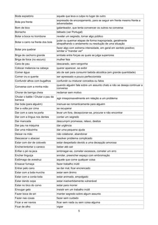 Bode expiatório                    aquele que leva a culpa no lugar de outro
                                   expressão de encorajamento, para se seguir em frente mesmo frente a
Bola pra frente
                                   adversidades
Bom de bico                        galanteador, que tenta convencer os outros na conversa
Borracho                           bêbado (ver Portugal)
Botar a boca no trombone           revelar um segredo, tornar algo público
                                   pular ou queimar etapas de forma inapropriada, geralmente
Botar o carro na frente dos bois
                                   atrapalhando o andamento ou resolução de uma situação
                                   fazer algo com extrema intensidade, em geral em sentido positivo;
Botar pra quebrar
                                   similar a "mandar ver"
Briga de cachorro grande           embate entre forças as quais se julga superiores
Briga de foice (no escuro)         mulher feia
Cara de pau                        descarado, sem-vergonha
Colocar melancia na cabeça         querer aparecer, se exibir
Comer água                         ato de sair para consumir bebida alcoólica (em grande quantidade)
Comer cru e quente                 ser apressado e pouco perfeccionista
Confundir alhos com bugalhos       confundir ou misturar conceitos ou fatos
                                   quando alguém fala sobre um assunto chato e não se deseja continuar a
Conversa com a minha mão
                                   conversa
Chorar de barriga cheia            reclamar sem motivo
Chutar o balde / Chutar o pau da
                                   agir irresponsavelmente em relação a um problema
barraca
Dar bola (para alguém)             insinuar-se romanticamente para alguém
Dar a volta por cima               se recuperar
Dar com a cara na porta            levar um fora, decepcionar-se, procurar e não encontrar
Dar com a língua nos dentes        contar um segredo
Dar mancada                        descumprir promessa, relaxo, deslize
Dar pau na máquina                 dar urgência
Dar uma mãozinha                   dar uma pequena ajuda
Deixar na mão                      não colaborar, abandonar
Descascar o abacaxi                resolver problema complicado
Estar com dor de cotovelo          estar despeitado devido a uma decepção amorosa
Encher/entortar o caneco           beber até cair
Enfiar o pé na jaca                embriagar-se, cometer excessos, cometer um erro
Encher linguiça                    enrolar, preencher espaço com embromação
Estômago de avestruz               aquele que come qualquer coisa
Ensacar fumaça                     fazer trabalho inútil
Entrar pelo cano                   se dar mal, ficar encrencado
Estar com a bola murcha            estar sem ânimo
Estar com a corda toda             estar animado, empolgado
Estar dando sopa                   estar inadvertidamente vulnerável
Estar no bico do corvo             estar para morrer
Enxugar gelo                       insistir em um trabalho inútil
Fazer boca de siri                 manter segredo sobre algum assunto
Fazer nas coxas                    fazer sem cuidado
Ficar a ver navios                 ficar sem nada ou sem coisa alguma
Ficar de olho                      vigiar
                                                       5
 