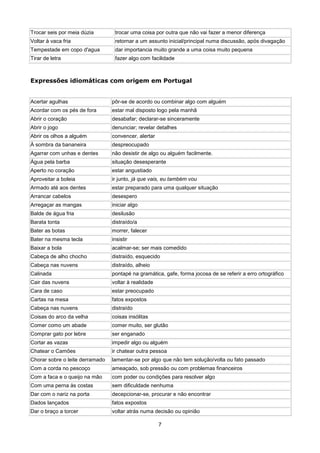 Trocar seis por meia dúzia        trocar uma coisa por outra que não vai fazer a menor diferença
Voltar à vaca fria                retornar a um assunto inicial/principal numa discussão, após divagação
Tempestade em copo d'agua         dar importancia muito grande a uma coisa muito pequena
Tirar de letra                    fazer algo com facilidade



Expressões idiomáticas com origem em Portugal


Acertar agulhas                  pôr-se de acordo ou combinar algo com alguém
Acordar com os pés de fora       estar mal disposto logo pela manhã
Abrir o coração                  desabafar; declarar-se sinceramente
Abrir o jogo                     denunciar; revelar detalhes
Abrir os olhos a alguém          convencer, alertar
À sombra da bananeira            despreocupado
Agarrar com unhas e dentes       não desistir de algo ou alguém facilmente.
Água pela barba                  situação desesperante
Aperto no coração                estar angustiado
Aproveitar a boleia              ir junto, já que vais, eu também vou
Armado até aos dentes            estar preparado para uma qualquer situação
Arrancar cabelos                 desespero
Arregaçar as mangas              iniciar algo
Balde de água fria               desilusão
Barata tonta                     distraído/a
Bater as botas                   morrer, falecer
Bater na mesma tecla             insistir
Baixar a bola                    acalmar-se; ser mais comedido
Cabeça de alho chocho            distraído, esquecido
Cabeça nas nuvens                distraído, alheio
Calinada                         pontapé na gramática, gafe, forma jocosa de se referir a erro ortográfico
Cair das nuvens                  voltar à realidade
Cara de caso                     estar preocupado
Cartas na mesa                   fatos expostos
Cabeça nas nuvens                distraído
Coisas do arco da velha          coisas insólitas
Comer como um abade              comer muito, ser glutão
Comprar gato por lebre           ser enganado
Cortar as vazas                  impedir algo ou alguém
Chatear o Camões                 ir chatear outra pessoa
Chorar sobre o leite derramado   lamentar-se por algo que não tem solução/volta ou fato passado
Com a corda no pescoço           ameaçado, sob pressão ou com problemas financeiros
Com a faca e o queijo na mão     com poder ou condições para resolver algo
Com uma perna às costas          sem dificuldade nenhuma
Dar com o nariz na porta         decepcionar-se, procurar e não encontrar
Dados lançados                   fatos expostos
Dar o braço a torcer             voltar atrás numa decisão ou opinião

                                                      7
 