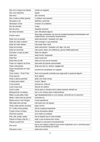 Dar com a língua nos dentes      contar um segredo
Dar uma mãozinha                 ajudar
Dar troco                        dar conversa
Dar a volta ao bilhar grande     ir chatear outra pessoa
De pedra e cal                   definitivo, para ficar
Descalçar a bota                 resolver um problema
Dor de cotovelo                  inveja
Dor de corno                     despeito amoroso
De olhos fechados                sem dificuldade alguma
                                 fazer algo contrariado; ser alvo de insultos/injustiças/contrariedades sem
Engolir sapos
                                 reagir/revidar, acumulando ressentimento
Estar com os azeites             estar aborrecido / chateado com algo
Estar de mãos a abanar           não conseguir o que pretendia
Estar de mãos atadas             não poder fazer nada
Estar de trombas                 estar aborrecido / chateado com algo; má cara
Estar-se nas tintas              não querer saber, ser indiferente, ignorar deliberadamente
Encostar a roupa ao pêlo         bater em alguém
Estar giro                       estar bonito, engraçado
Estar fixe                       estar muito bom
Estar feito ao bife              estar em risco de ser tramado
Fazer um negócio da China        aproveitar de grande oportunidade
Fazer vista grossa               fingir que não viu; relevar; negligenciar
Fazer tempestade em copo
                                 transformar banalidade em tragédia
d'água
Ficar a dizer: - Ó tio! Ó tio!   ficar numa grande confusão que exige pedir a ajuda de alguém
Ficar para tia                   ficar solteira
Gritar a plenos pulmões          gritar com toda a força
Ir desta para melhor             morrer, falecer
Ir aos arames                    enervar-se, irritar-se
Lavar roupa suja                 discutir em público
Levar a peito                    tomar para si, transpor para o plano pessoal, ofender-se
Macaquinhos na cabeça            dar ou ter motivos para a desconfiança
Meter os pés pelas mãos          agir desajeitadamente ou com pressa; confundir-se no raciocínio
Meter o rabo entre as pernas     submeter-se
Muitos anos a virar frangos      muita experiência
Não bater bem da bola            não estar bom da cabeça
Onde Judas perdeu as botas       lugar remoto
O 1º milho é dos pardais         diz-se a pessoa impaciente
O gato comeu a língua            diz-se de pessoa calada
Paninhos quentes                 com todos os cuidados
Pão, pão, queijo, queijo         diz-se daquilo que é muito simples
Papas na língua (não ter...)     dizer o que se pensa sem receio
Passar a pente fino              analisar ou escrutinar minuciosamente
                                 diz-se do cuidado e silêncio que se tem (sobretudo com o caminhar) para
Pés de lã
                                 não se ser percebido por outros
Pés para a cova                  estar para morrer

                                                       8
 