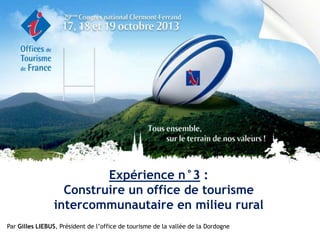 Expérience n°3 :
Construire un office de tourisme
intercommunautaire en milieu rural
Par Gilles LIEBUS, Président de l’office de tourisme de la vallée de la Dordogne

 