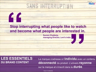 LES ESSENTIELS
DU BRAND CONTENT
Yahoo! Confidentiel
Stop interrupting what people like to watch
and become what people are interested in.
La marque s’adresse à l’individu avec un contenu
déconnecté du produit. L’univers rayonne
sur la marque et s’inscrit dans la durée.
Photo de
Sumon Chatterje,
managing Director, Levi’s india
 