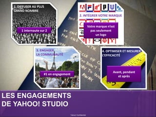 LES ENGAGEMENTS
DE YAHOO! STUDIO
Yahoo! Confidentiel
1. DIFFUSER AU PLUS
GRAND NOMBRE
2. INTÉGRER VOTRE MARQUE
4. OPTIMISER ET MESURER
L’EFFICACITÉ
3. ENGAGER
LA COMMUNAUTÉ
1 internaute sur 2
Votre marque n’est
pas seulement
un logo
#1 en engagement
Avant, pendant
et après
 