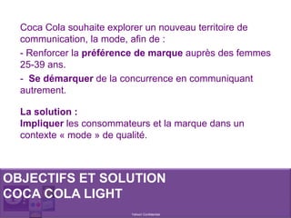 Yahoo! Confidentiel
Coca Cola souhaite explorer un nouveau territoire de
communication, la mode, afin de :
- Renforcer la préférence de marque auprès des femmes
25-39 ans.
- Se démarquer de la concurrence en communiquant
autrement.
OBJECTIFS ET SOLUTION
COCA COLA LIGHT
La solution :
Impliquer les consommateurs et la marque dans un
contexte « mode » de qualité.
 