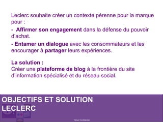 Yahoo! Confidentiel
Leclerc souhaite créer un contexte pérenne pour la marque
pour :
- Affirmer son engagement dans la défense du pouvoir
d’achat.
- Entamer un dialogue avec les consommateurs et les
encourager à partager leurs expériences.
OBJECTIFS ET SOLUTION
LECLERC
La solution :
Créer une plateforme de blog à la frontière du site
d’information spécialisé et du réseau social.
 