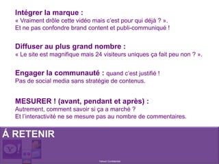 Intégrer la marque :
« Vraiment drôle cette vidéo mais c’est pour qui déjà ? ».
Et ne pas confondre brand content et publi-communiqué !
Diffuser au plus grand nombre :
« Le site est magnifique mais 24 visiteurs uniques ça fait peu non ? ».
Engager la communauté : quand c’est justifié !
Pas de social media sans stratégie de contenus.
MESURER ! (avant, pendant et après) :
Autrement, comment savoir si ça a marché ?
Et l’interactivité ne se mesure pas au nombre de commentaires.
Á RETENIR
Yahoo! Confidentiel
 