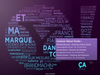 Contacts Yahoo! Studio :
Michèle Benzeno – Directrice Yahoo! Studio
mbenzeno@yahoo‐inc.com – Tél. : 01 70 91 30 15 
Vincent Broux ‐ Directeur de Clientèle
vbroux@yahoo‐inc.com – Tél. : 01 70 91 31 06 
Nicolas Drevon – Directeur de Production
ndrevon@yahoo‐inc.com – Tél. : 01 70 91 20 67
Yahoo! Confidentiel
 