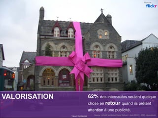 VALORISATION 62% des internautes veulent quelque
chose en retour quand ils prêtent
attention à une publicité.
Yahoo! Confidentiel
Source = Etude exclusive Panel Yahoo! – Juin 2010 – 1091 répondants 
Photo de
 