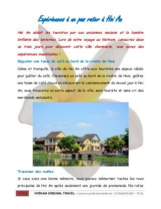 1 VIETNAM ORIGINAL TRAVEL– Licence professionnelle No : 01024/GPLHQT – TCDL
Expériences à ne pas rater à Hoi An
Hoi An séduit les touristes par ses anciennes maisons et la lumière
brillante des lanternes. Lors de votre voyage au Vietnam, consacrez deux
ou trois jours pour découvrir cette ville charmante, vous aurez des
expériences inoubliables !
Déguster une tasse de café au bord de la rivière de Hoai
Calme et tranquille, la ville de Hoi An offre aux touristes une espace idéale
pour goûter du café. Choisissez un café au bord de la rivière de Hoai, goûtez
une tasse de café chaud en découvrant le commencement du nouvel jour à Hoi
An, vous trouverez un autre aspect de la ville, sans touriste et sans cri des
marchands ambulants.
Traverser des ruelles
Si vous avez une bonne mémoire, vous pouvez mémoriser toutes les rues
principales de Hoi An après seulement une journée de promenade. Ne ratez
 