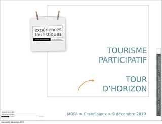 TOURISME
                                                    PARTICIPATIF




                                                                              MOPA > Tourisme Participatif > Casteljaloux
                                                           TOUR
                                                      D’HORIZON


                           DEC 2010
                                      MOPA > Casteljaloux > 9 décembre 2010

mercredi 8 décembre 2010
 