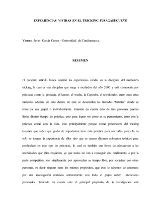 EXPERIENCIAS VIVIDAS EN EL TRICKING FUSAGASUGUEÑO
Yimmer Javier García Cortes –Universidad de Cundinamarca
RESUMEN
El presente artículo busca analizar las experiencias vividas en la disciplina del martialarts
tricking, la cual es una disciplina que surge a mediados del año 2000 y está compuesta por
prácticas como la gimnasia, el karate. el wushu, la Capoeira, el tawekondo, entre otras artes
marciales además de esto dentro de esta se desarrollan las llamadas “batallas” donde se
retan ya sea grupal o individualmente. teniendo en cuenta esto de tres personas quienes
llevan distinto tiempo de práctica, esto para lograr ver cómo es su pensamiento, tanto con la
práctica como con la vida, esto principalmente porque como precursores del tricking
tenemos que saber qué grado de importancia tiene esta práctica para sus vidas para ello no
solo se tomara la experiencia de ellos sino que se usaran distintos referentes teóricos para
profundizar en este tipo de prácticas, lo cual es también una forma de adecuarnos a las
necesidades que ellos requieren, ya que todos no van a conseguir alto rendimiento, o por la
parte competitiva, van simplemente por aprovechar su tiempo libre, por socializar con otras
personas, es decir ninguno tiene los mismos propósitos, que esto lo sabemos de antemano
por una investigación realizada anteriormente con todo el grupo sobre intenciones
personales. Teniendo en cuenta esto el principal propósito de la investigación será
 