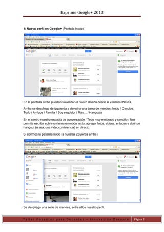Exprime Google+ 2013
T a l l e r D o c e n t e s p a r a D o c e n t e s + I n n o v a c i ó n D o c e n t e Página 1
1/ Nuevo perfil en Google+ (Pantalla Inicio)
En la pantalla arriba pueden visualizar el nuevo diseño desde la ventana INICIO.
Arriba se despliega de izquierda a derecha una barra de menúes: Inicio / Círculos:
Todo / Amigos / Familia / Soy seguidor / Más… / Hangouts
En el centro nuestro espacio de conversación / Todo muy mejorado y sencillo / Nos
permite escribir sobre un tema en modo texto, agregar fotos, videos, enlaces y abrir un
hangout (o sea, una videoconferencia) en directo.
Si abrimos la pestaña Inicio (a nuestra izquierda arriba)
Se despliega una serie de menúes, entre ellos nuestro perfil.
 