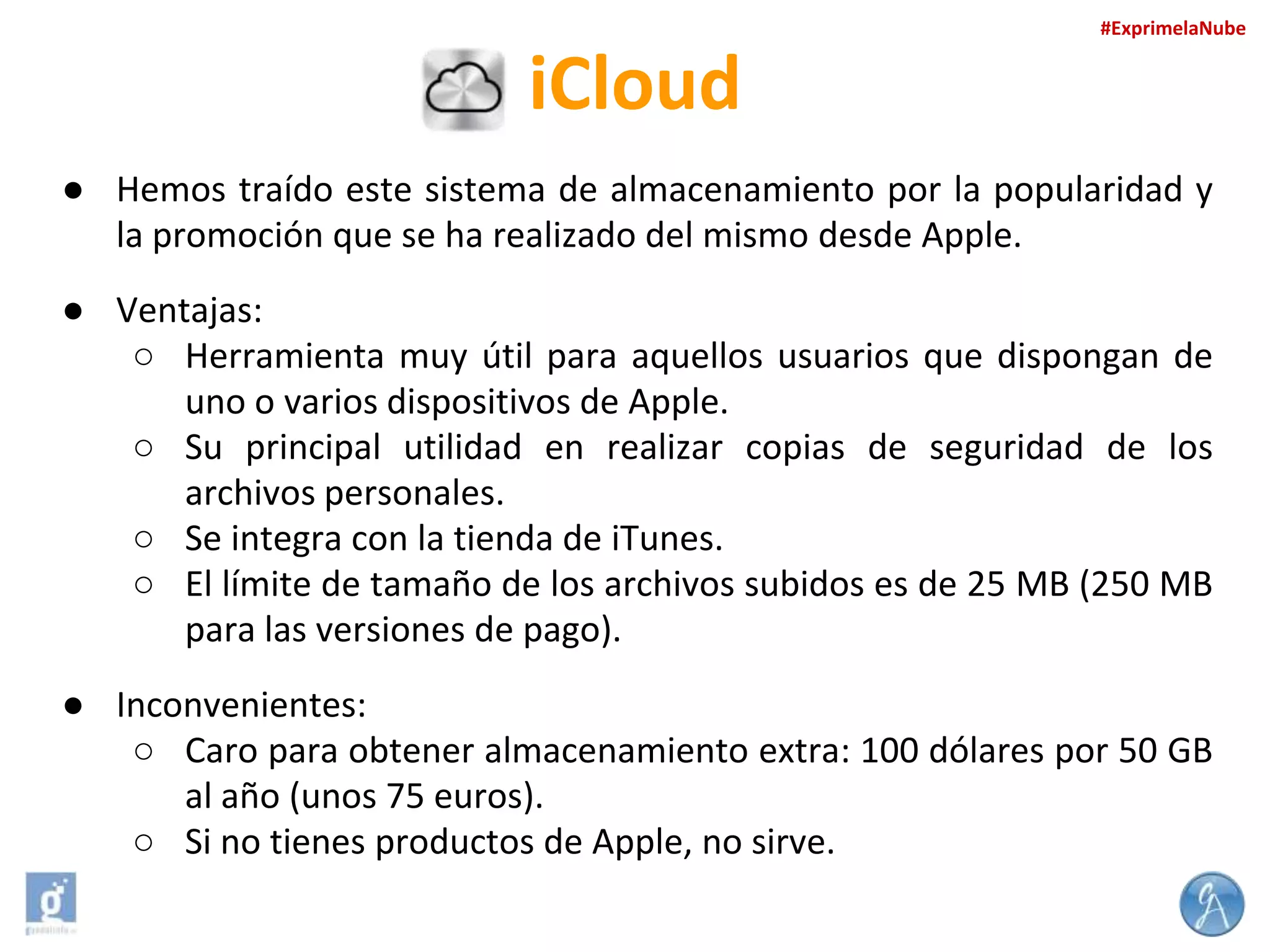 #ExprimelaNube

iCloud
● Hemos traído este sistema de almacenamiento por la popularidad y
la promoción que se ha realizado del mismo desde Apple.
● Ventajas:
○ Herramienta muy útil para aquellos usuarios que dispongan de
uno o varios dispositivos de Apple.
○ Su principal utilidad en realizar copias de seguridad de los
archivos personales.
○ Se integra con la tienda de iTunes.
○ El límite de tamaño de los archivos subidos es de 25 MB (250 MB
para las versiones de pago).
● Inconvenientes:
○ Caro para obtener almacenamiento extra: 100 dólares por 50 GB
al año (unos 75 euros).
○ Si no tienes productos de Apple, no sirve.

 