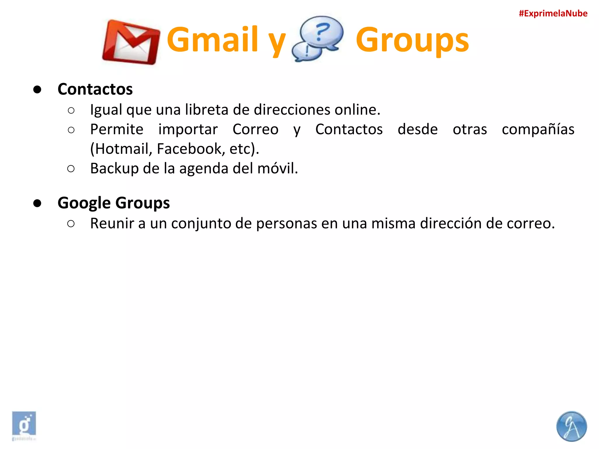 #ExprimelaNube

Gmail y

Groups

● Contactos
○ Igual que una libreta de direcciones online.
○ Permite importar Correo y Contactos desde otras compañías

(Hotmail, Facebook, etc).
○ Backup de la agenda del móvil.

● Google Groups
○ Reunir a un conjunto de personas en una misma dirección de correo.

 